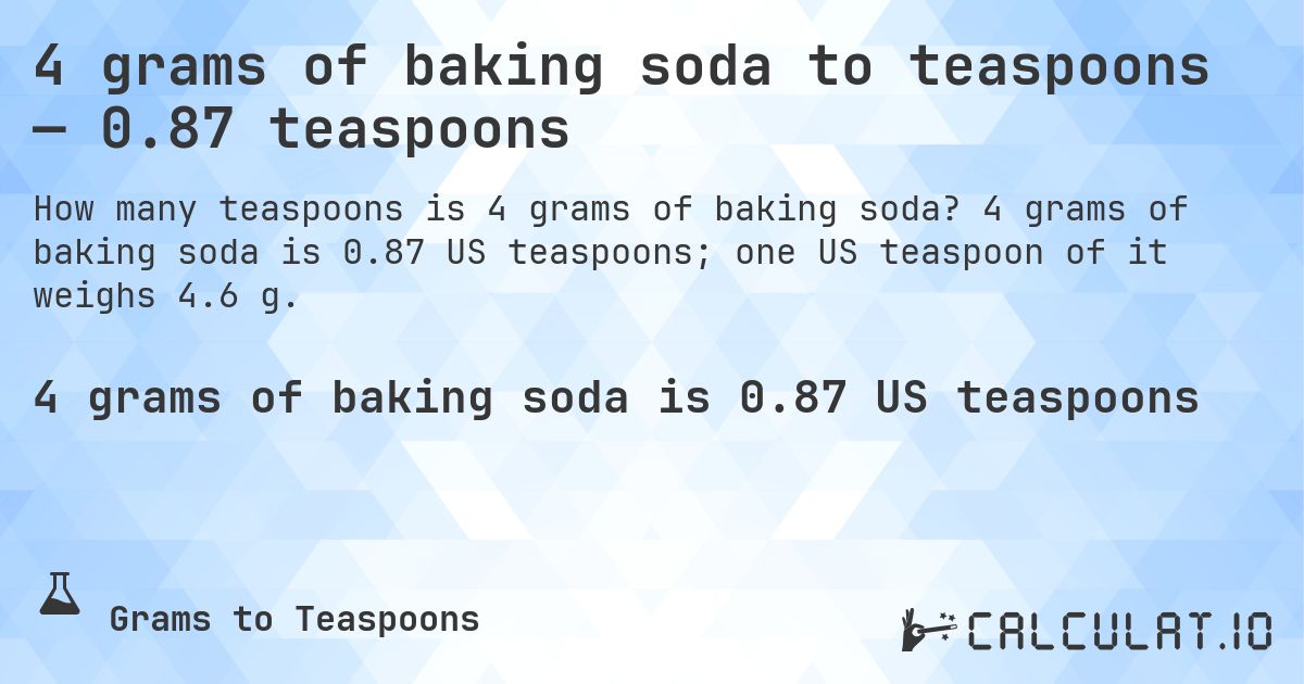 4 grams of baking soda to teaspoons — 0.87 teaspoons. 4 grams of baking soda is 0.87 US teaspoons; one US teaspoon of it weighs 4.6 g.