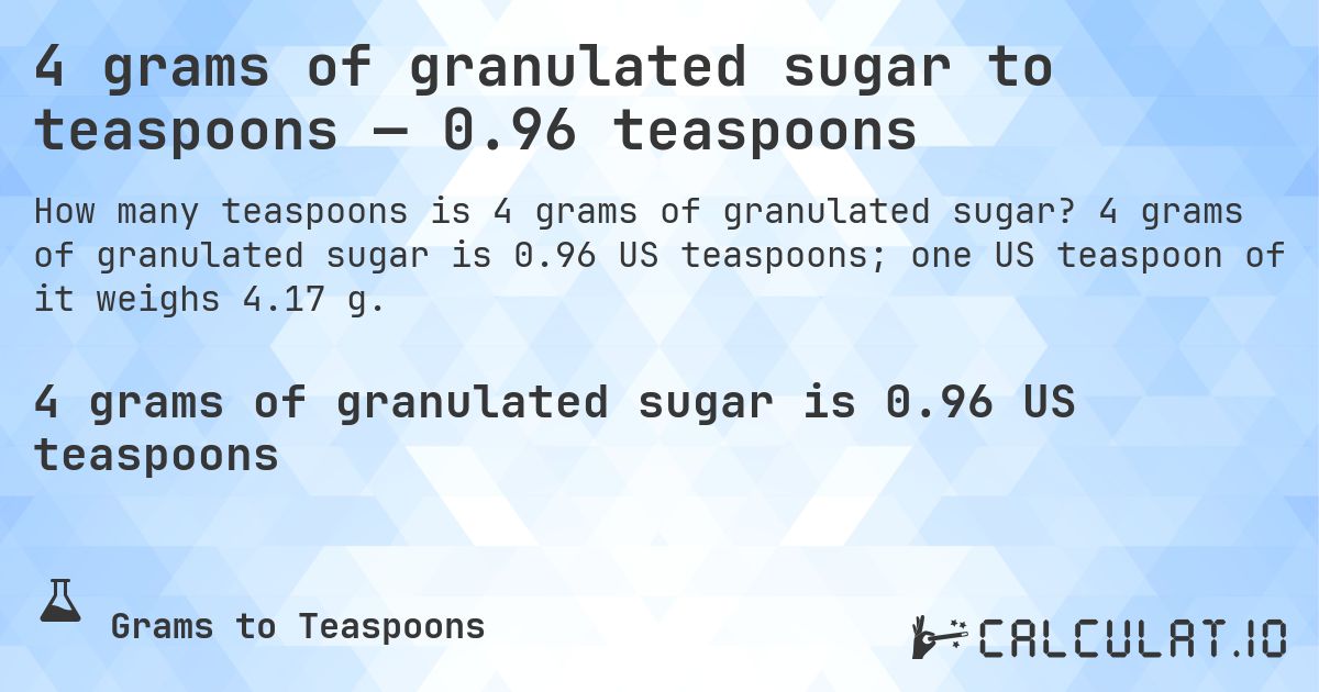 4 grams of granulated sugar to teaspoons — 0.96 teaspoons. 4 grams of granulated sugar is 0.96 US teaspoons; one US teaspoon of it weighs 4.17 g.