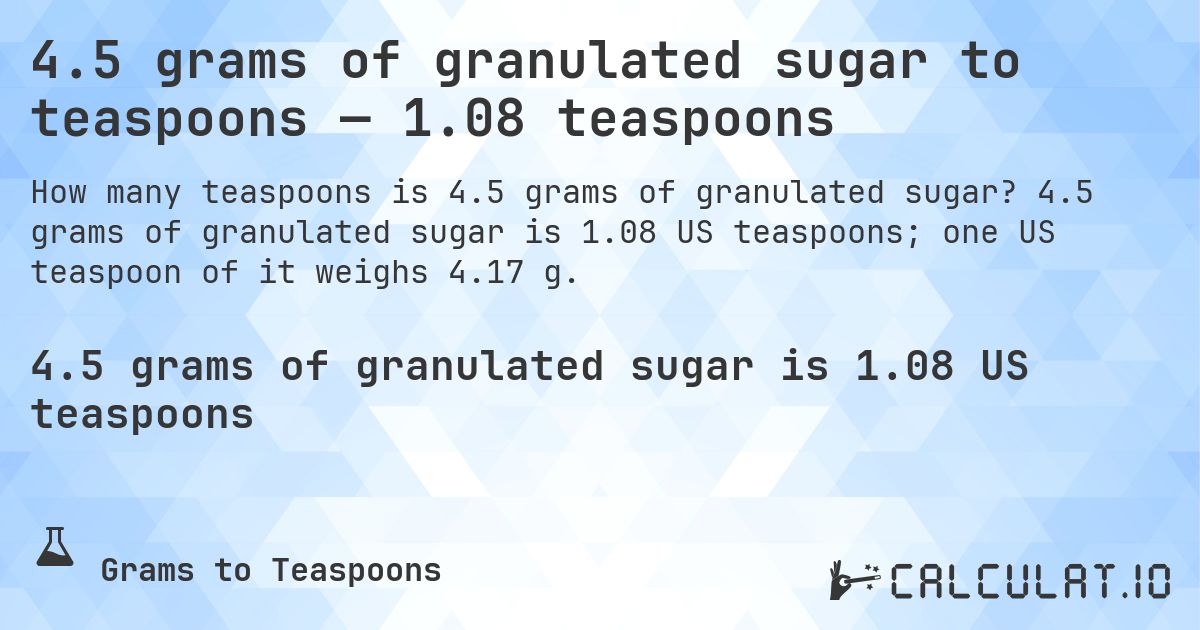 4.5 grams of granulated sugar to teaspoons — 1.08 teaspoons. 4.5 grams of granulated sugar is 1.08 US teaspoons; one US teaspoon of it weighs 4.17 g.
