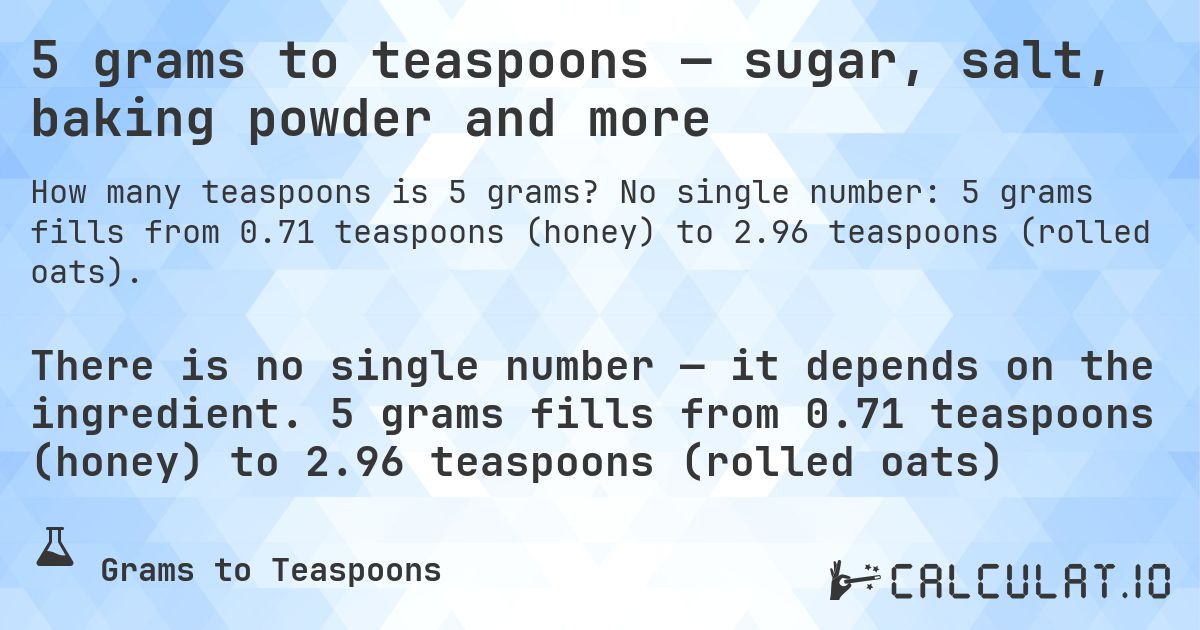 5 grams to teaspoons — sugar, salt, baking powder and more. No single number: 5 grams fills from 0.71 teaspoons (honey) to 2.96 teaspoons (rolled oats).