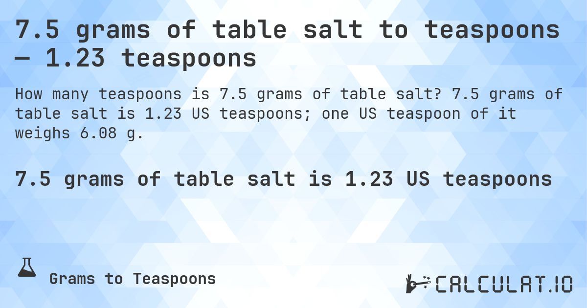 7.5 grams of table salt to teaspoons — 1.23 teaspoons. 7.5 grams of table salt is 1.23 US teaspoons; one US teaspoon of it weighs 6.08 g.