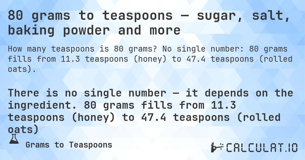 80 grams to teaspoons — sugar, salt, baking powder and more. No single number: 80 grams fills from 11.3 teaspoons (honey) to 47.4 teaspoons (rolled oats).