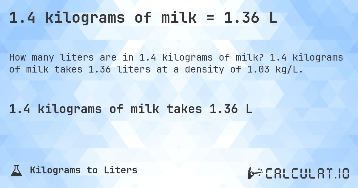1.4 kilograms of milk = 1.36 L. 1.4 kilograms of milk takes 1.36 liters at a density of 1.03 kg/L.