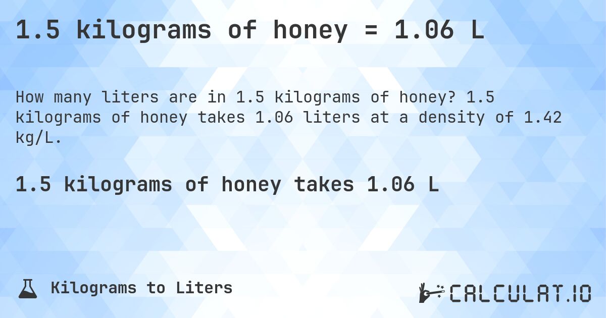 1.5 kilograms of honey = 1.06 L. 1.5 kilograms of honey takes 1.06 liters at a density of 1.42 kg/L.