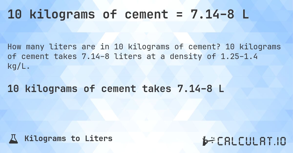 10 kilograms of cement = 7.14–8 L. 10 kilograms of cement takes 7.14–8 liters at a density of 1.25–1.4 kg/L.
