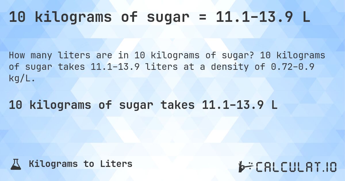 10 kilograms of sugar = 11.1–13.9 L. 10 kilograms of sugar takes 11.1–13.9 liters at a density of 0.72–0.9 kg/L.