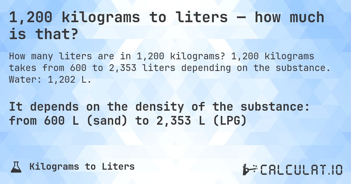 1,200 kilograms to liters — how much is that?. 1,200 kilograms takes from 600 to 2,353 liters depending on the substance. Water: 1,202 L.