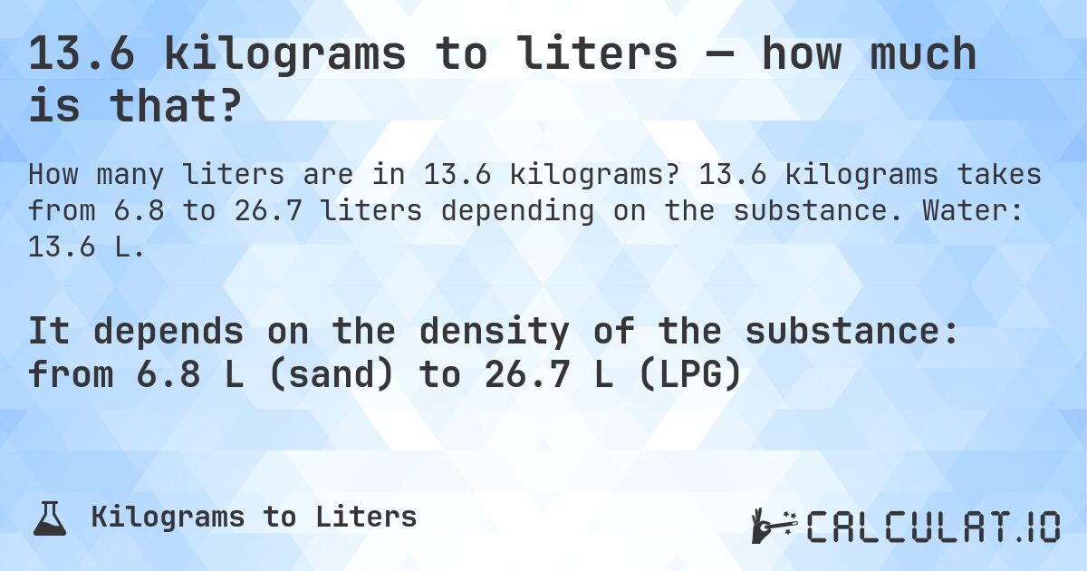 13.6 kilograms to liters — how much is that?. 13.6 kilograms takes from 6.8 to 26.7 liters depending on the substance. Water: 13.6 L.