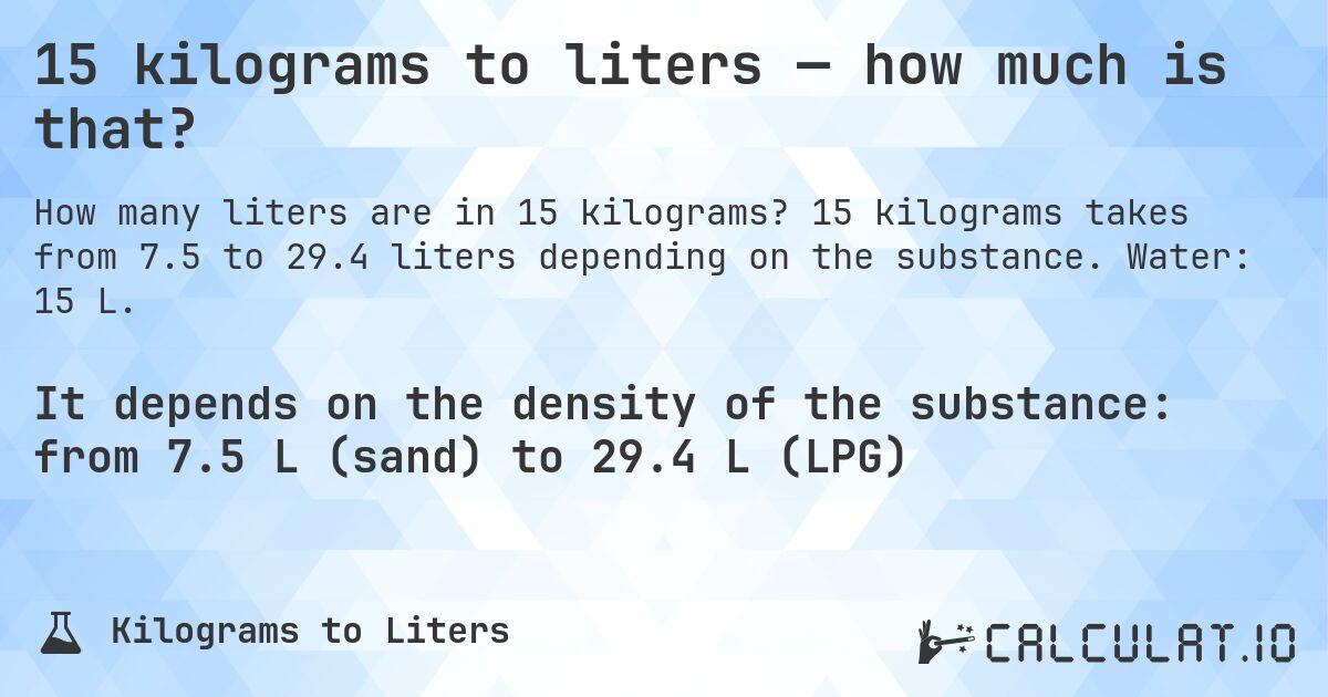 15 kilograms to liters — how much is that?. 15 kilograms takes from 7.5 to 29.4 liters depending on the substance. Water: 15 L.