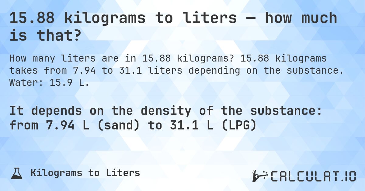15.88 kilograms to liters — how much is that?. 15.88 kilograms takes from 7.94 to 31.1 liters depending on the substance. Water: 15.9 L.