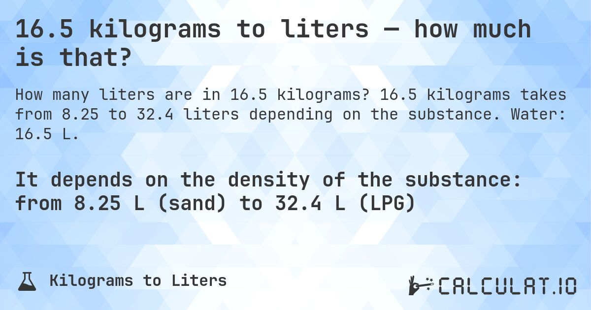 16.5 kilograms to liters — how much is that?. 16.5 kilograms takes from 8.25 to 32.4 liters depending on the substance. Water: 16.5 L.