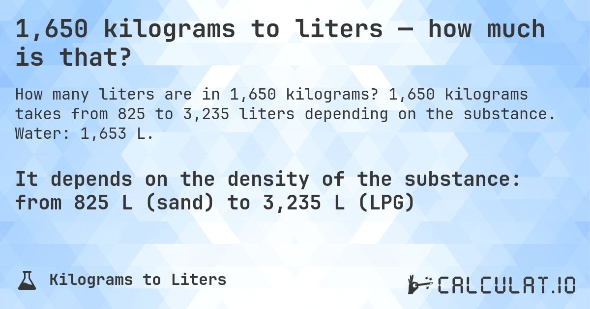 1,650 kilograms to liters — how much is that?. 1,650 kilograms takes from 825 to 3,235 liters depending on the substance. Water: 1,653 L.
