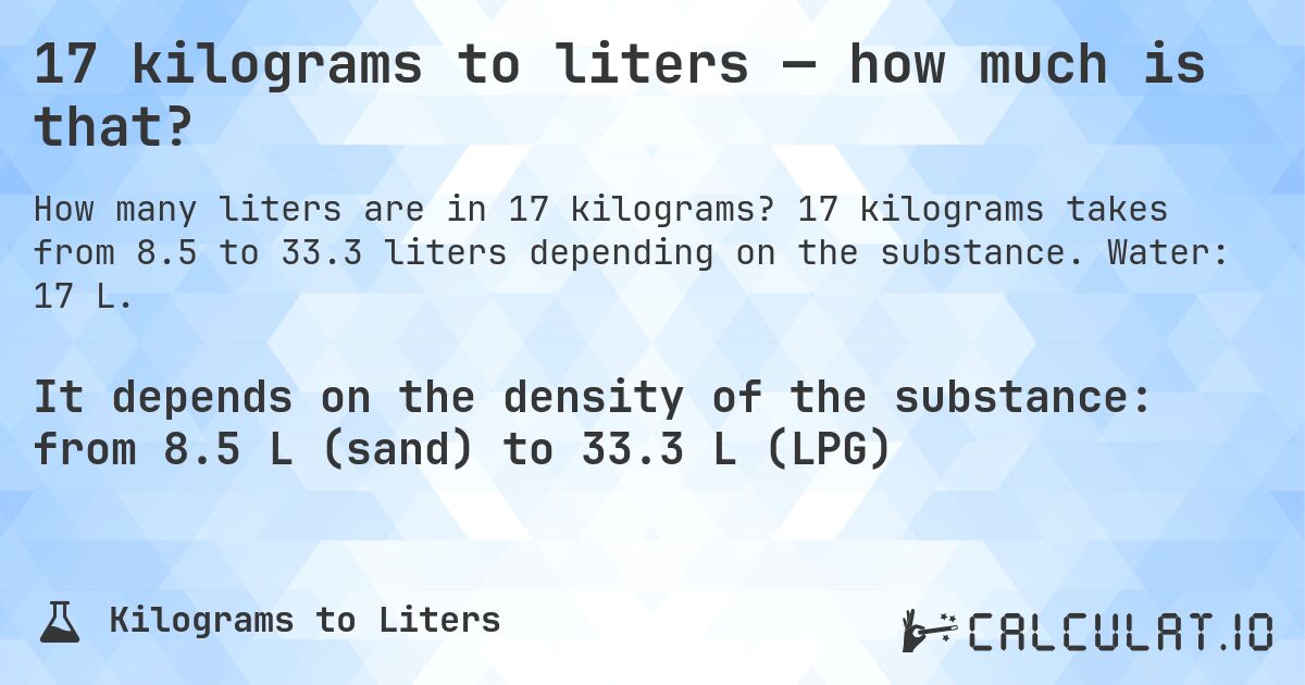 17 kilograms to liters — how much is that?. 17 kilograms takes from 8.5 to 33.3 liters depending on the substance. Water: 17 L.