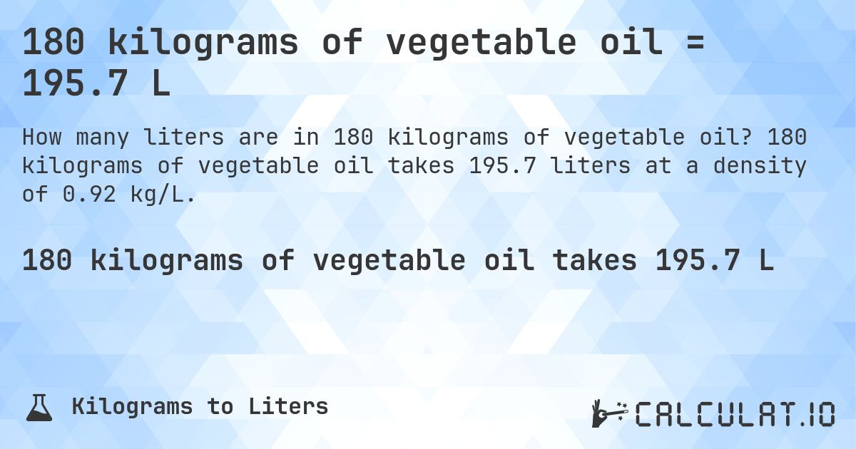 180 kilograms of vegetable oil = 195.7 L. 180 kilograms of vegetable oil takes 195.7 liters at a density of 0.92 kg/L.