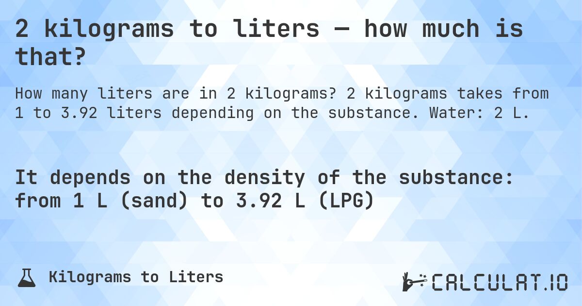 2 kilograms to liters — how much is that?. 2 kilograms takes from 1 to 3.92 liters depending on the substance. Water: 2 L.