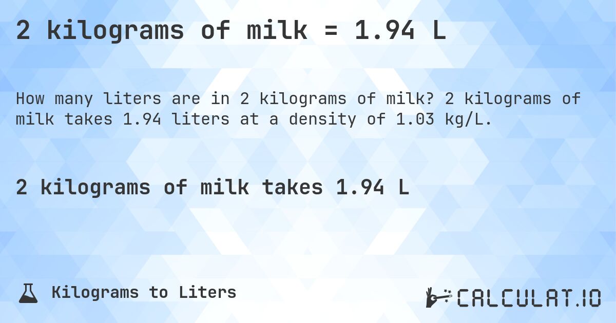 2 kilograms of milk = 1.94 L. 2 kilograms of milk takes 1.94 liters at a density of 1.03 kg/L.