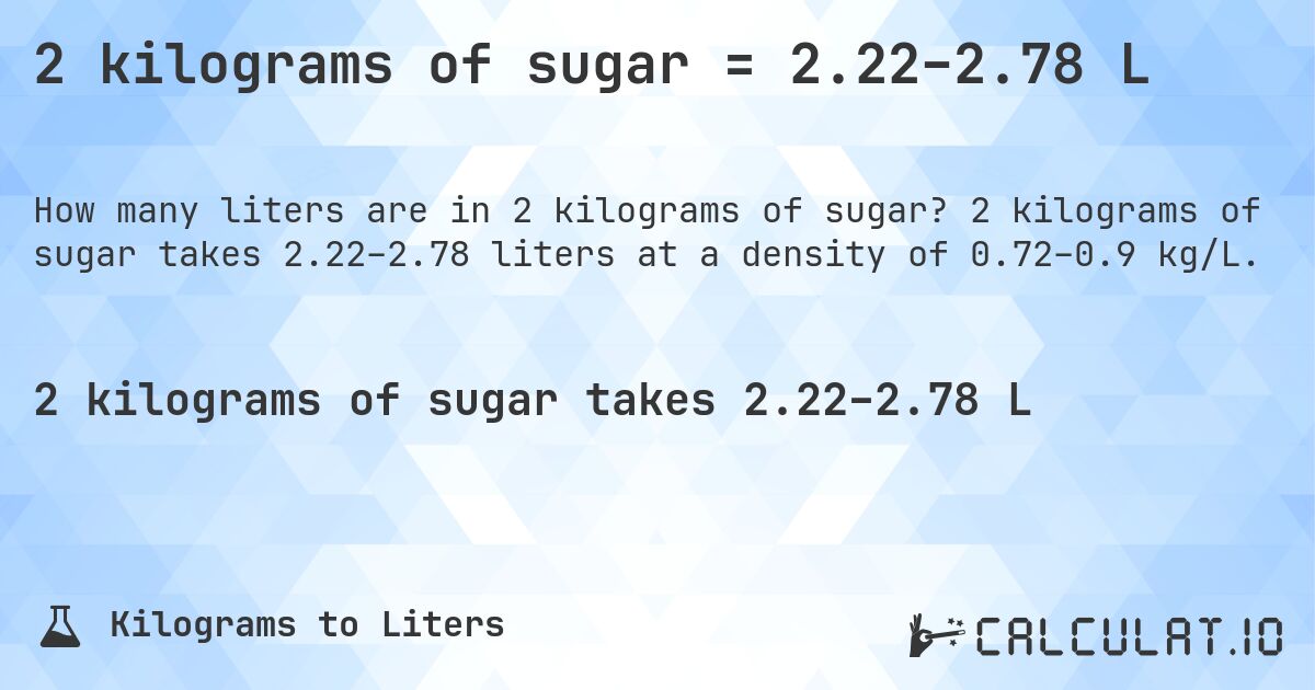 2 kilograms of sugar = 2.22–2.78 L. 2 kilograms of sugar takes 2.22–2.78 liters at a density of 0.72–0.9 kg/L.