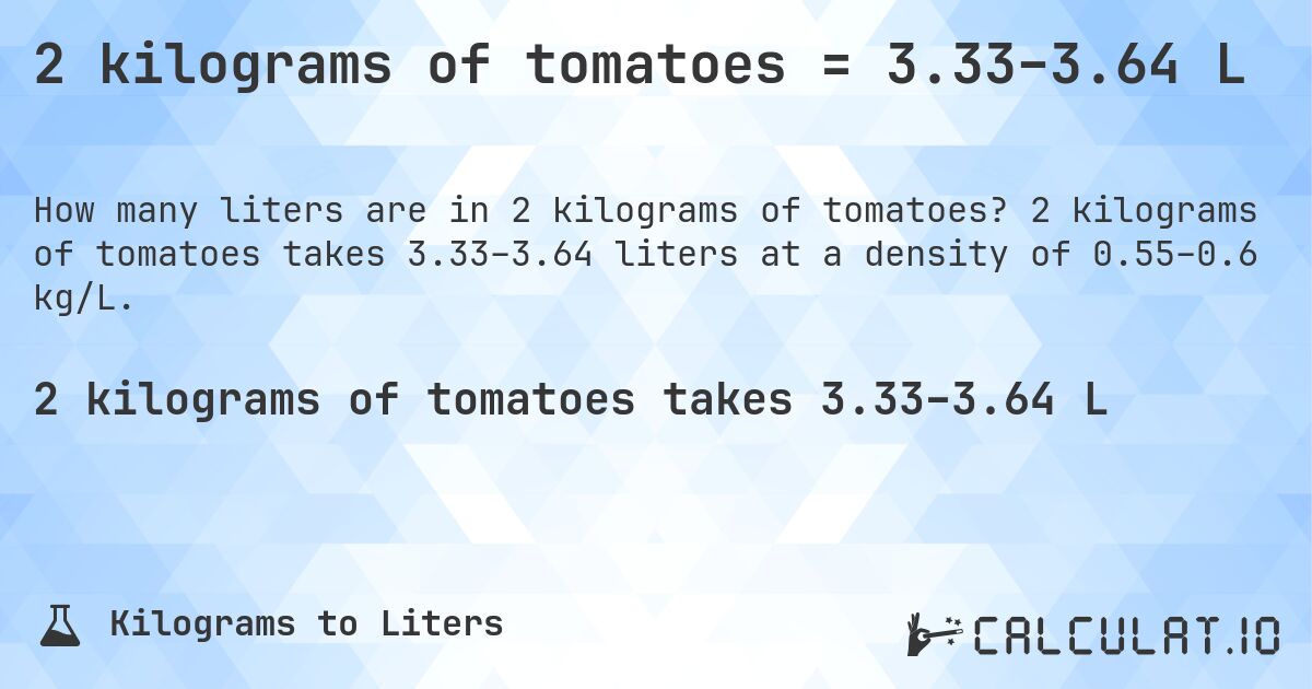 2 kilograms of tomatoes = 3.33–3.64 L. 2 kilograms of tomatoes takes 3.33–3.64 liters at a density of 0.55–0.6 kg/L.