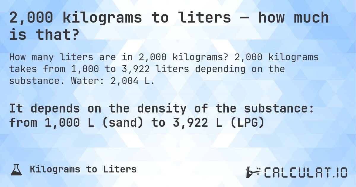 2,000 kilograms to liters — how much is that?. 2,000 kilograms takes from 1,000 to 3,922 liters depending on the substance. Water: 2,004 L.