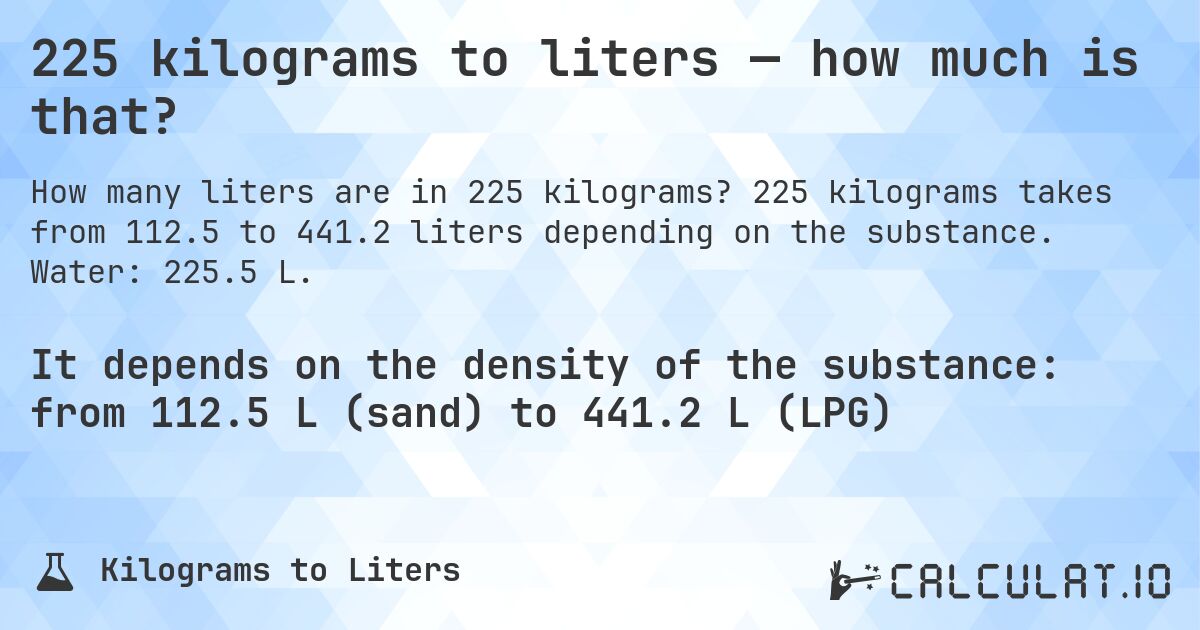 225 kilograms to liters — how much is that?. 225 kilograms takes from 112.5 to 441.2 liters depending on the substance. Water: 225.5 L.