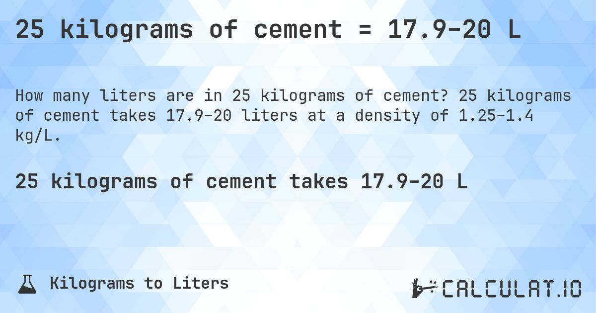 25 kilograms of cement = 17.9–20 L. 25 kilograms of cement takes 17.9–20 liters at a density of 1.25–1.4 kg/L.