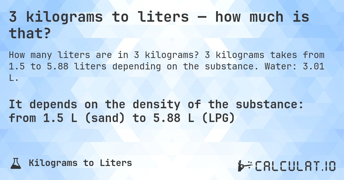 3 kilograms to liters — how much is that?. 3 kilograms takes from 1.5 to 5.88 liters depending on the substance. Water: 3.01 L.