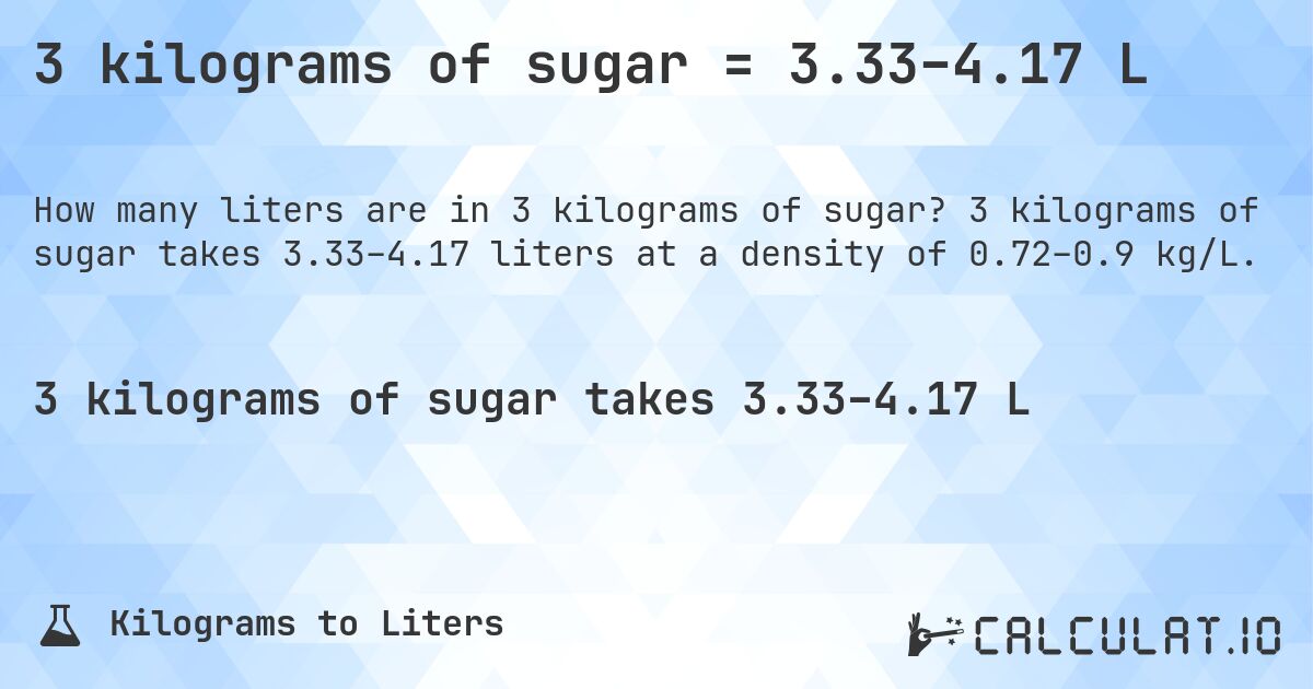 3 kilograms of sugar = 3.33–4.17 L. 3 kilograms of sugar takes 3.33–4.17 liters at a density of 0.72–0.9 kg/L.