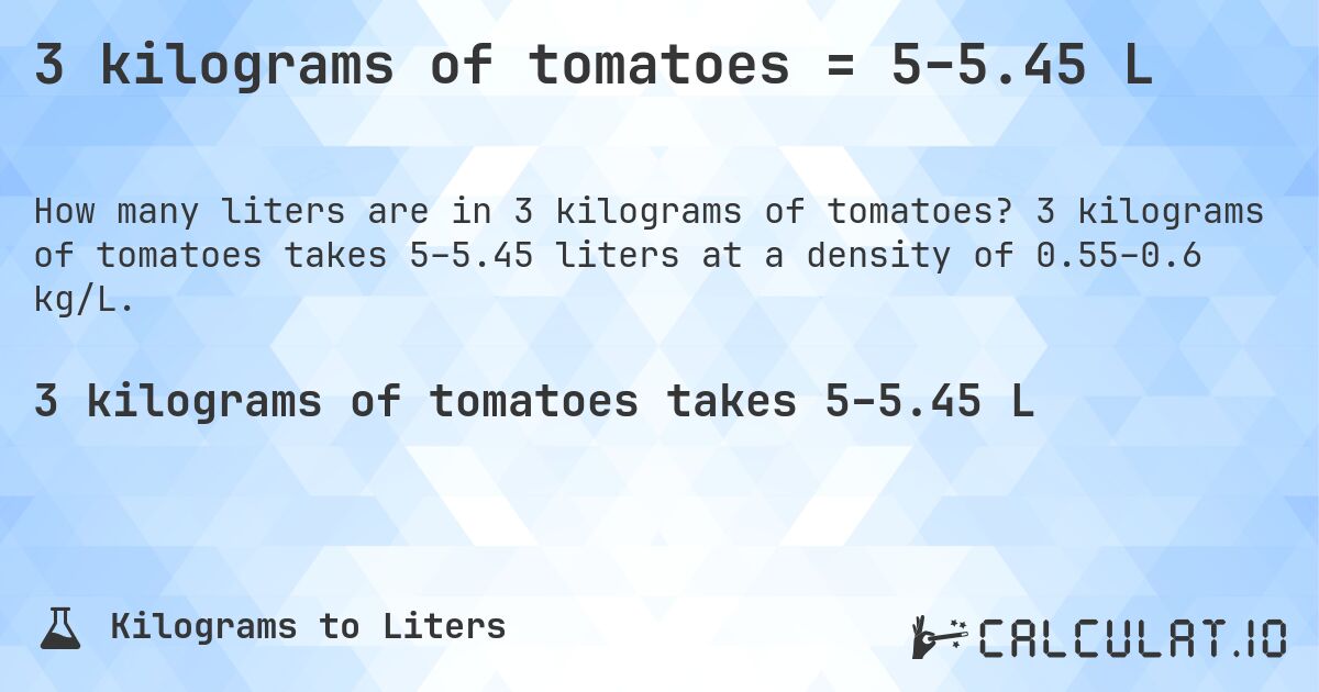 3 kilograms of tomatoes = 5–5.45 L. 3 kilograms of tomatoes takes 5–5.45 liters at a density of 0.55–0.6 kg/L.