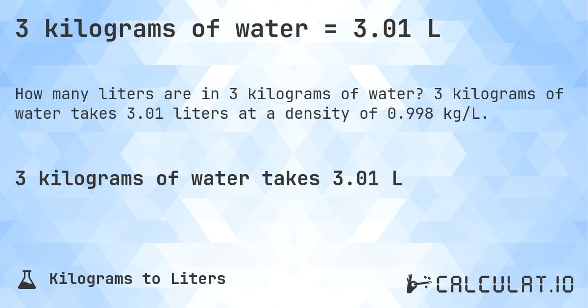 3 kilograms of water = 3.01 L. 3 kilograms of water takes 3.01 liters at a density of 0.998 kg/L.