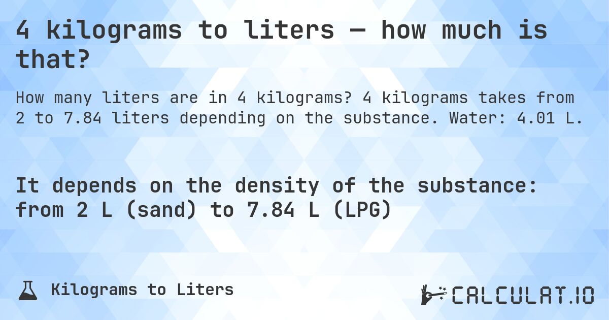 4 kilograms to liters — how much is that?. 4 kilograms takes from 2 to 7.84 liters depending on the substance. Water: 4.01 L.