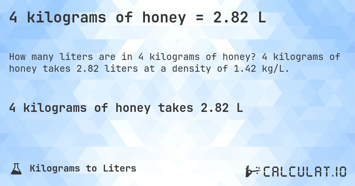 4 kilograms of honey = 2.82 L. 4 kilograms of honey takes 2.82 liters at a density of 1.42 kg/L.