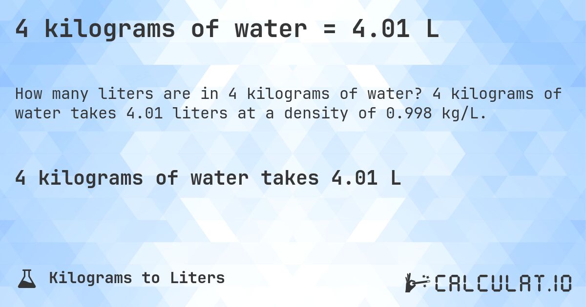 4 kilograms of water = 4.01 L. 4 kilograms of water takes 4.01 liters at a density of 0.998 kg/L.