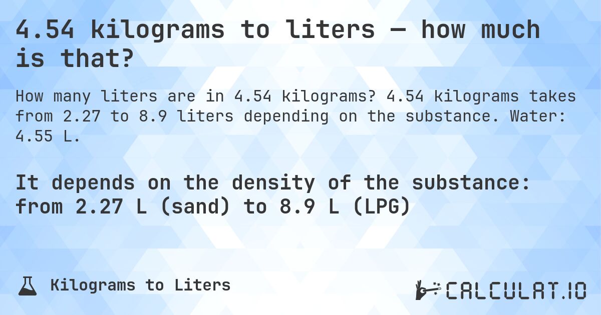 4.54 kilograms to liters — how much is that?. 4.54 kilograms takes from 2.27 to 8.9 liters depending on the substance. Water: 4.55 L.