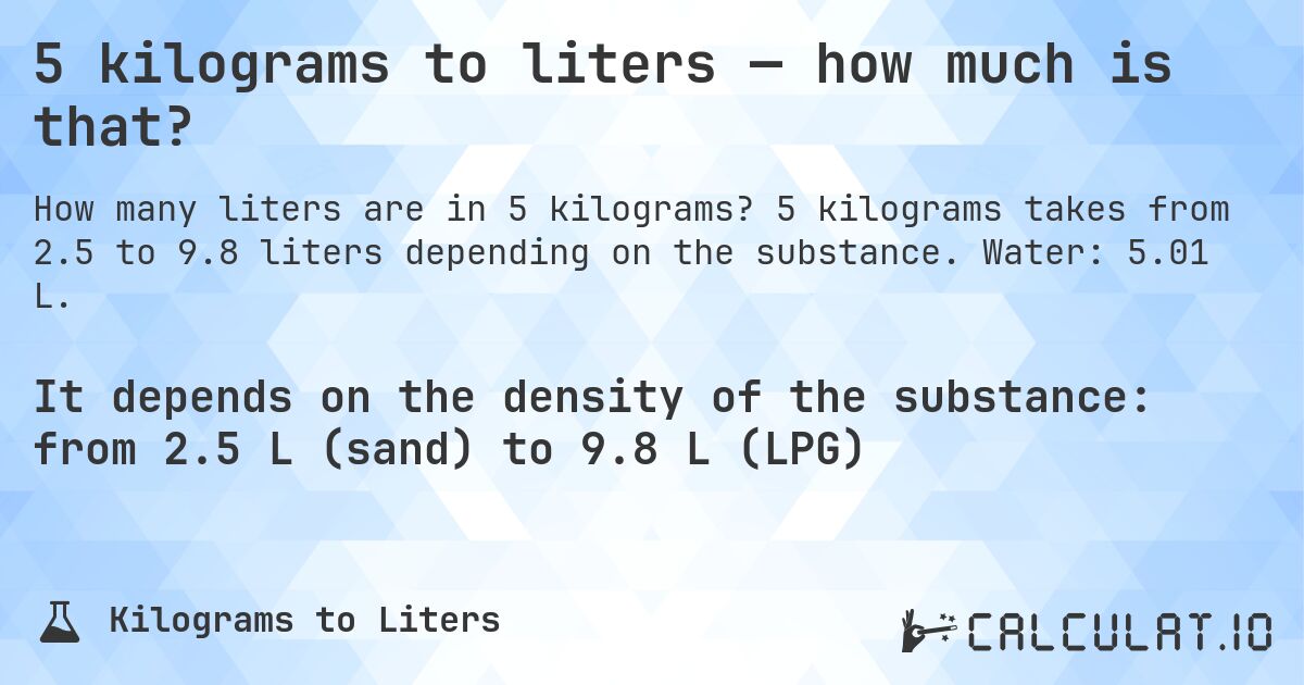 5 kilograms to liters — how much is that?. 5 kilograms takes from 2.5 to 9.8 liters depending on the substance. Water: 5.01 L.