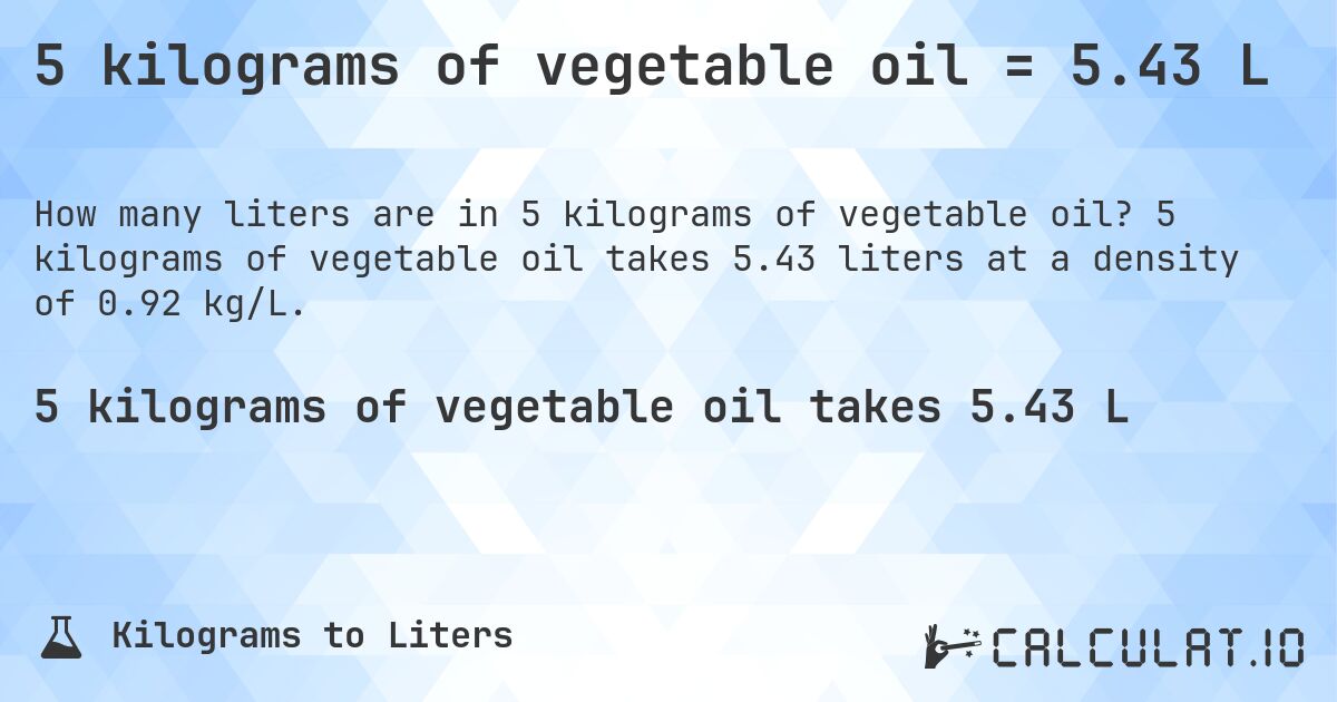 5 kilograms of vegetable oil = 5.43 L. 5 kilograms of vegetable oil takes 5.43 liters at a density of 0.92 kg/L.