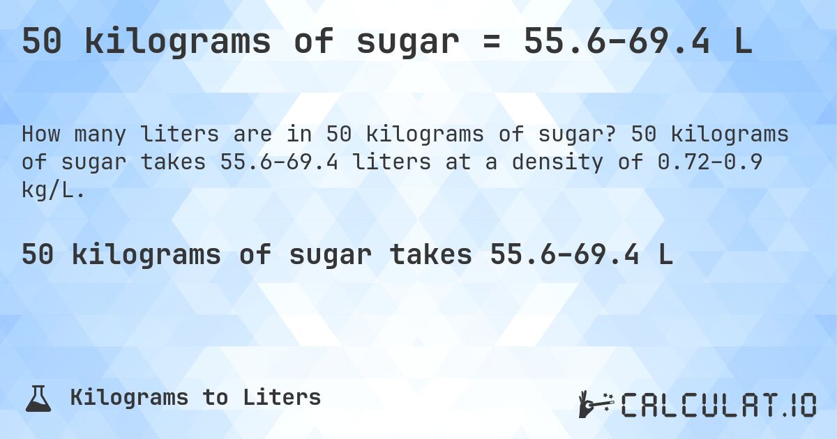 50 kilograms of sugar = 55.6–69.4 L. 50 kilograms of sugar takes 55.6–69.4 liters at a density of 0.72–0.9 kg/L.