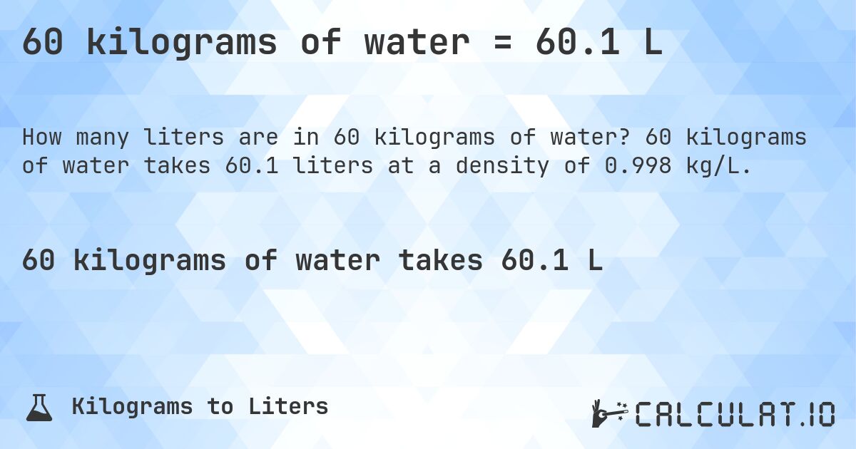 60 kilograms of water = 60.1 L. 60 kilograms of water takes 60.1 liters at a density of 0.998 kg/L.