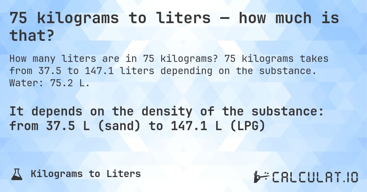 75 kilograms to liters — how much is that?. 75 kilograms takes from 37.5 to 147.1 liters depending on the substance. Water: 75.2 L.