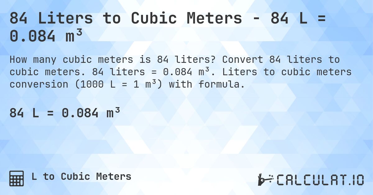 84 Liters to Cubic Meters - 84 L = 0.084 m³. Convert 84 liters to cubic meters. 84 liters = 0.084 m³. Liters to cubic meters conversion (1000 L = 1 m³) with formula.