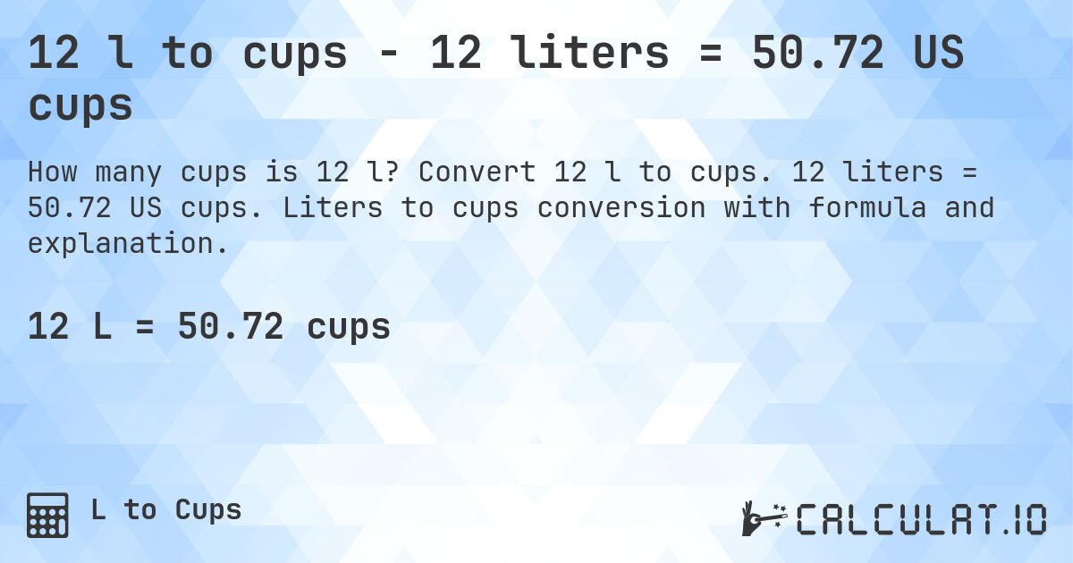 12 l to cups - 12 liters = 50.72 US cups. Convert 12 l to cups. 12 liters = 50.72 US cups. Liters to cups conversion with formula and explanation.