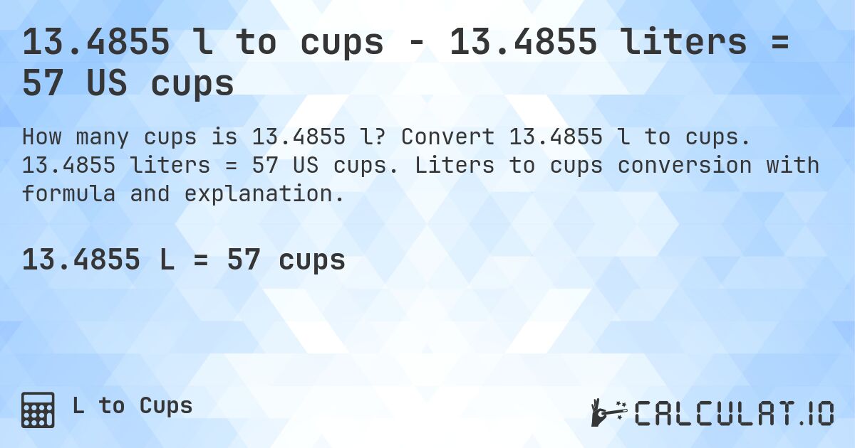 13.4855 l to cups - 13.4855 liters = 57 US cups. Convert 13.4855 l to cups. 13.4855 liters = 57 US cups. Liters to cups conversion with formula and explanation.