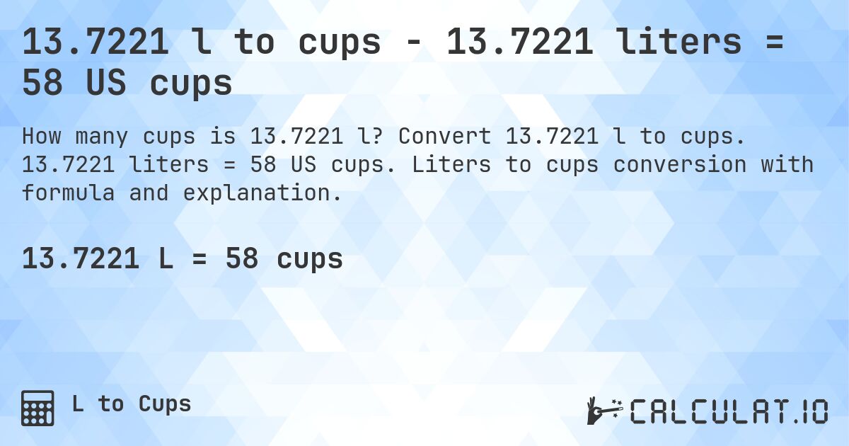 13.7221 l to cups - 13.7221 liters = 58 US cups. Convert 13.7221 l to cups. 13.7221 liters = 58 US cups. Liters to cups conversion with formula and explanation.