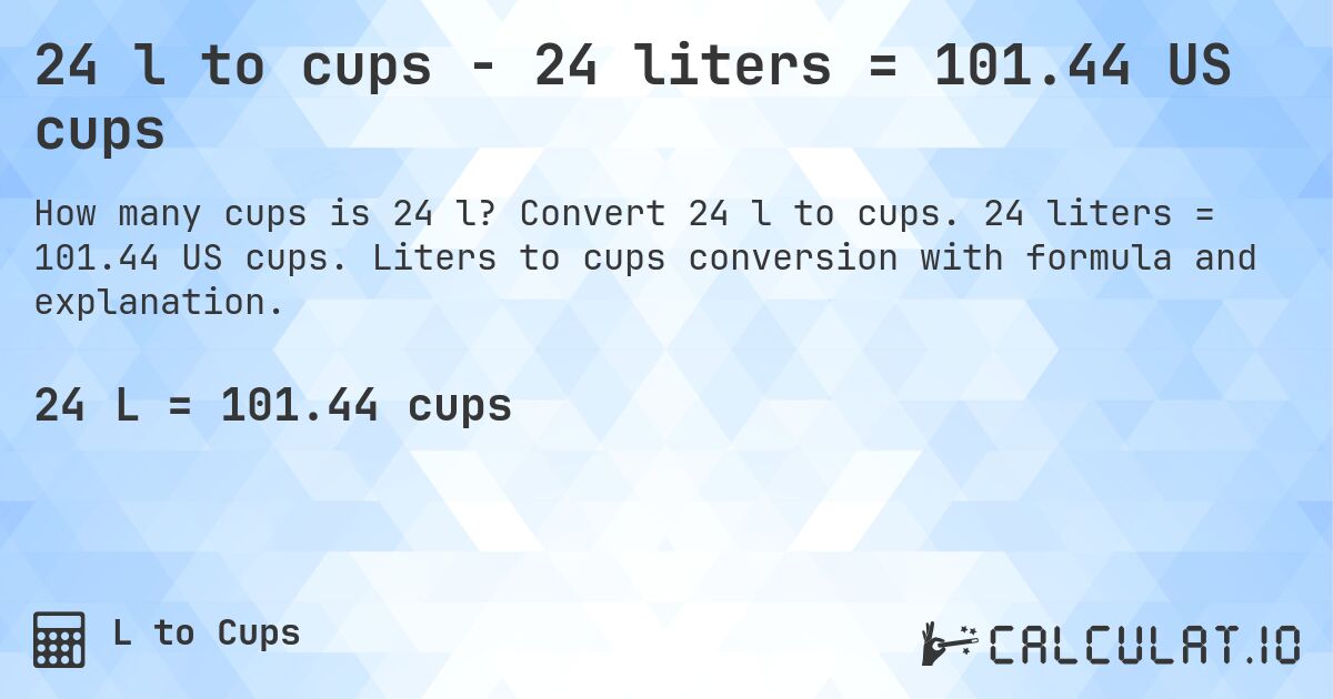 24 l to cups - 24 liters = 101.44 US cups. Convert 24 l to cups. 24 liters = 101.44 US cups. Liters to cups conversion with formula and explanation.