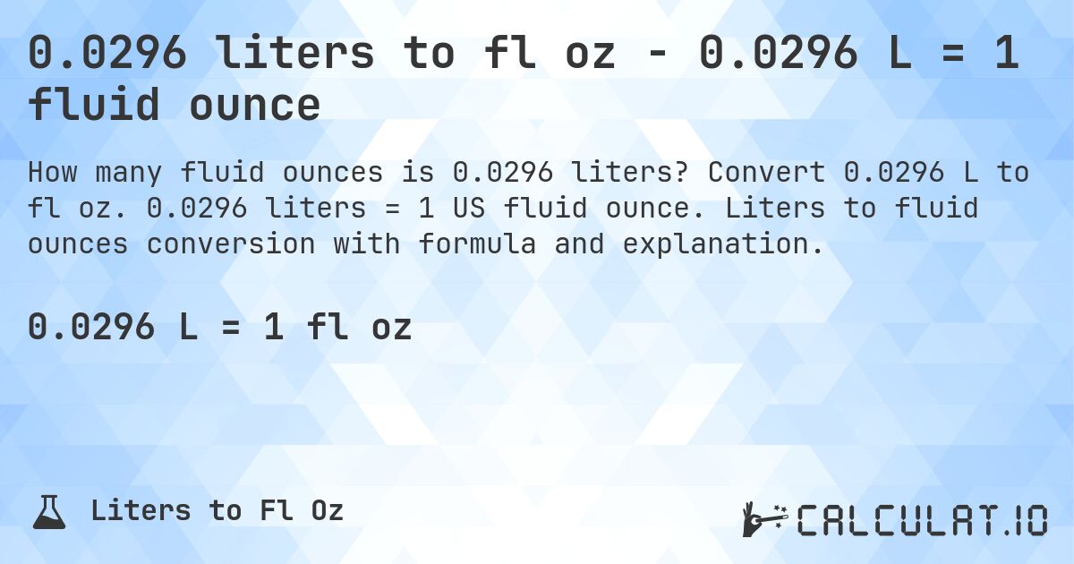 0.0296 liters to fl oz - 0.0296 L = 1 fluid ounce. Convert 0.0296 L to fl oz. 0.0296 liters = 1 US fluid ounce. Liters to fluid ounces conversion with formula and explanation.