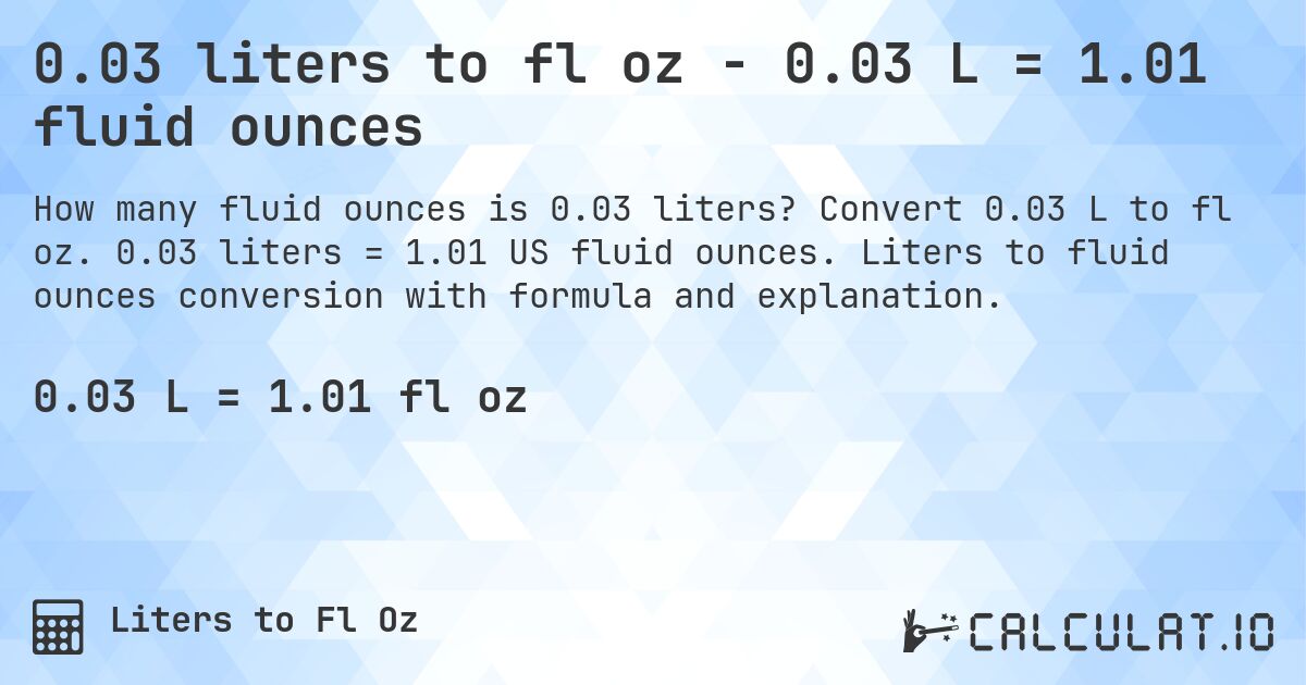 0.03 liters to fl oz - 0.03 L = 1.01 fluid ounces. Convert 0.03 L to fl oz. 0.03 liters = 1.01 US fluid ounces. Liters to fluid ounces conversion with formula and explanation.
