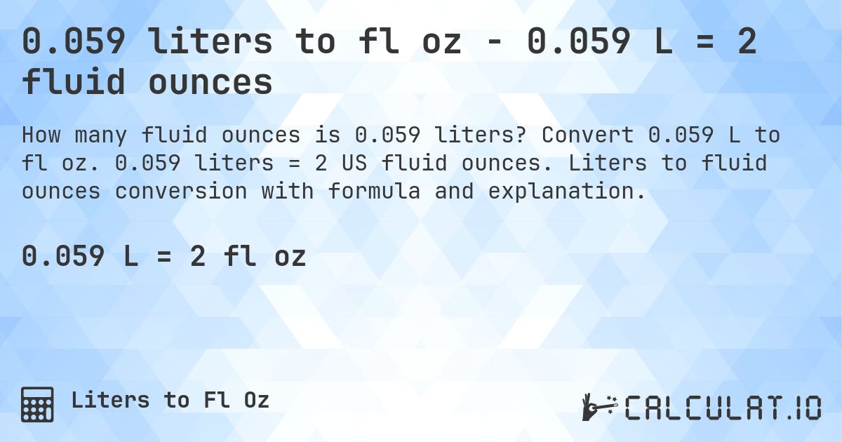 0.059 liters to fl oz - 0.059 L = 2 fluid ounces. Convert 0.059 L to fl oz. 0.059 liters = 2 US fluid ounces. Liters to fluid ounces conversion with formula and explanation.