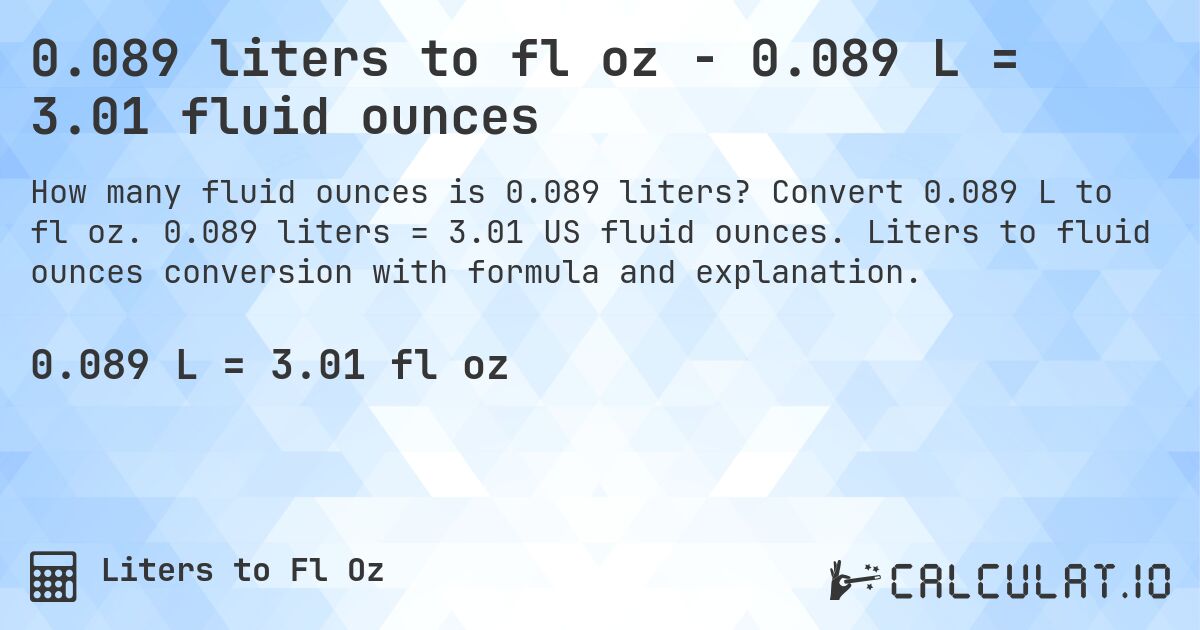 0.089 liters to fl oz - 0.089 L = 3.01 fluid ounces. Convert 0.089 L to fl oz. 0.089 liters = 3.01 US fluid ounces. Liters to fluid ounces conversion with formula and explanation.