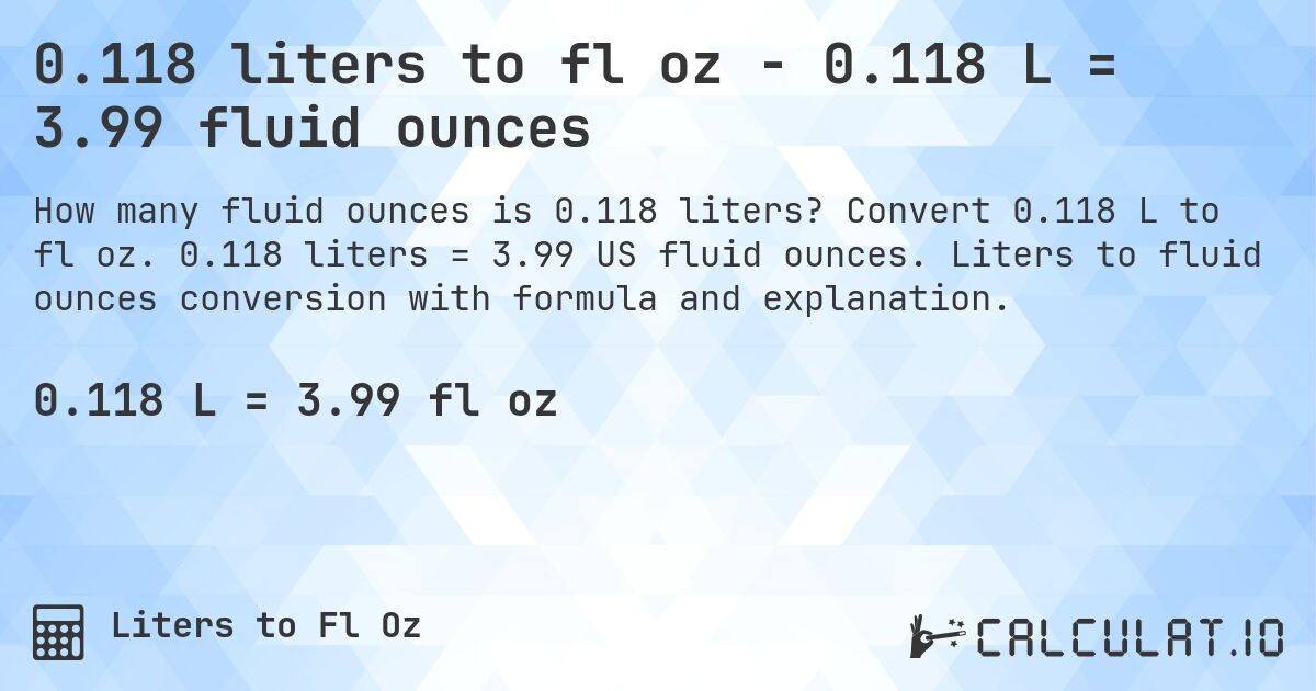 0.118 liters to fl oz - 0.118 L = 3.99 fluid ounces. Convert 0.118 L to fl oz. 0.118 liters = 3.99 US fluid ounces. Liters to fluid ounces conversion with formula and explanation.