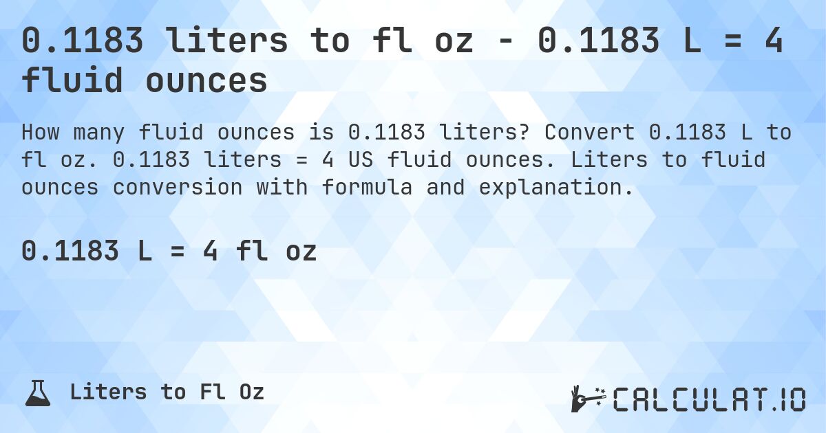 0.1183 liters to fl oz - 0.1183 L = 4 fluid ounces. Convert 0.1183 L to fl oz. 0.1183 liters = 4 US fluid ounces. Liters to fluid ounces conversion with formula and explanation.