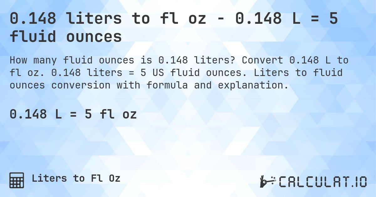 0.148 liters to fl oz - 0.148 L = 5 fluid ounces. Convert 0.148 L to fl oz. 0.148 liters = 5 US fluid ounces. Liters to fluid ounces conversion with formula and explanation.